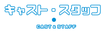 キャスト・スタッフ　CAST＆STAFF